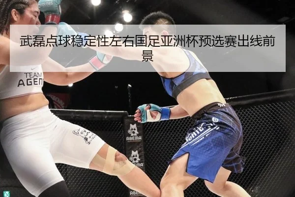 武磊点球稳定性左右国足亚洲杯预选赛出线前景