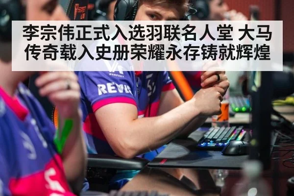 李宗伟正式入选羽联名人堂 大马传奇载入史册荣耀永存铸就辉煌